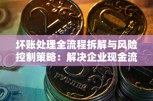 济南坏账处理全流程拆解与风险控制策略：解决企业现金流顽疾的实战指南