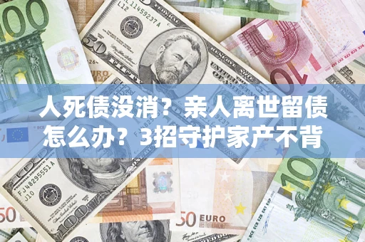 济南人死债没消？亲人离世留债怎么办？3招守护家产不背锅