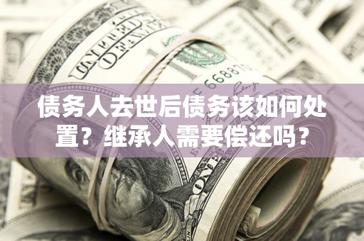 济南债务人去世后债务该如何处置？继承人需要偿还吗？