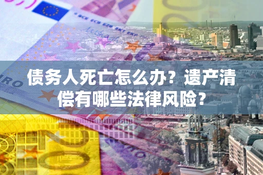 济南债务人死亡怎么办？遗产清偿有哪些法律风险？
