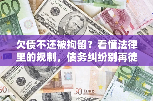 济南欠债不还被拘留？看懂法律里的规制，债务纠纷别再徒劳奔波