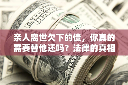 济南亲人离世欠下的债，你真的需要替他还吗？法律的真相或许与你想的不一样